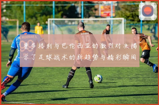 鲁多格利与巴伦西亚的激烈对决揭示了足球战术的新趋势与精彩瞬间