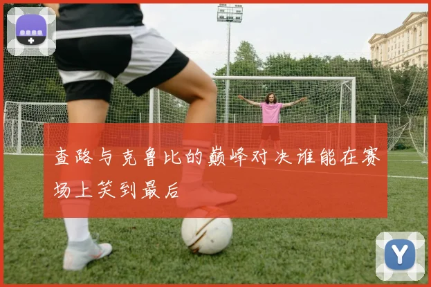 查路与克鲁比的巅峰对决谁能在赛场上笑到最后
