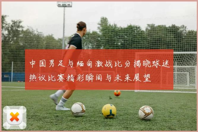 中国男足与缅甸激战比分揭晓球迷热议比赛精彩瞬间与未来展望