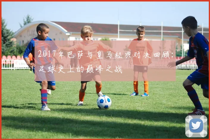 2017年巴萨与皇马经典对决回顾：足球史上的巅峰之战