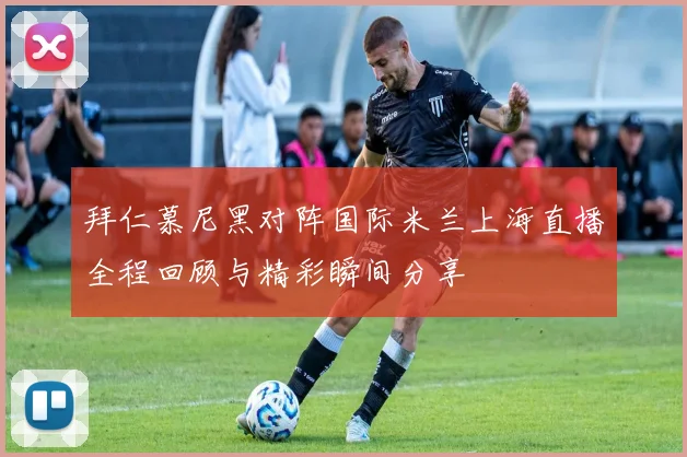拜仁慕尼黑对阵国际米兰上海直播全程回顾与精彩瞬间分享