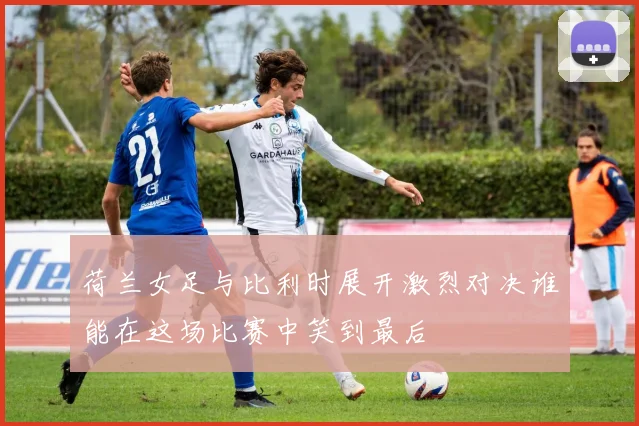 荷兰女足与比利时展开激烈对决谁能在这场比赛中笑到最后