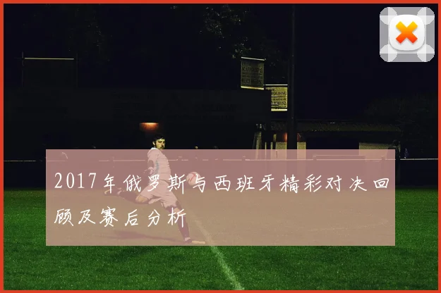 2017年俄罗斯与西班牙精彩对决回顾及赛后分析