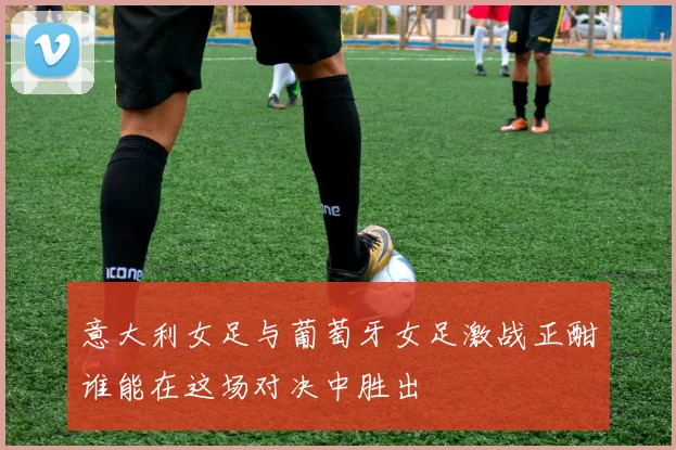 意大利女足与葡萄牙女足激战正酣谁能在这场对决中胜出
