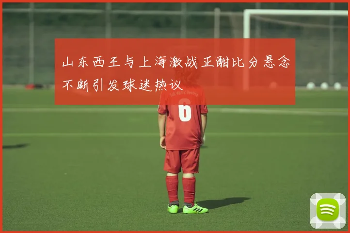 山东西王与上海激战正酣比分悬念不断引发球迷热议