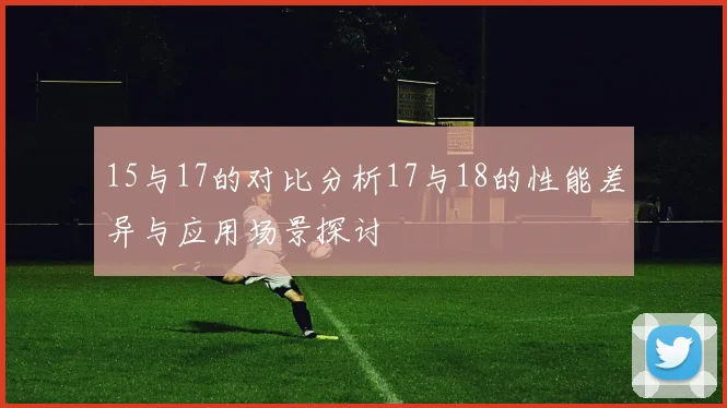 15与17的对比分析17与18的性能差异与应用场景探讨