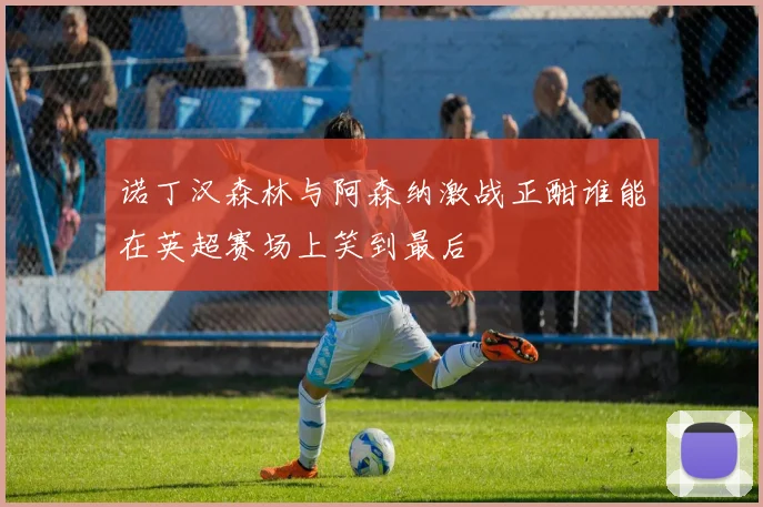 诺丁汉森林与阿森纳激战正酣谁能在英超赛场上笑到最后