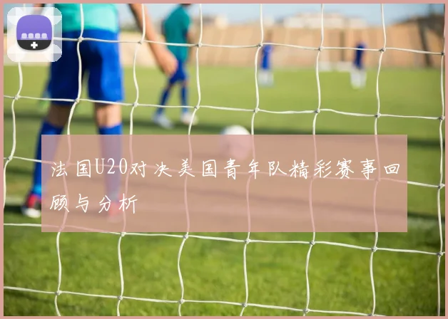 法国U20对决美国青年队精彩赛事回顾与分析