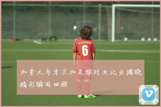 加拿大与牙买加足球对决比分揭晓精彩瞬间回顾