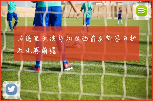 马德里竞技与切尔西首发阵容分析及比赛前瞻
