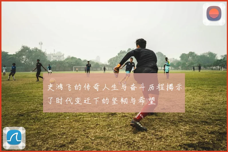 史鸿飞的传奇人生与奋斗历程揭示了时代变迁下的坚韧与希望