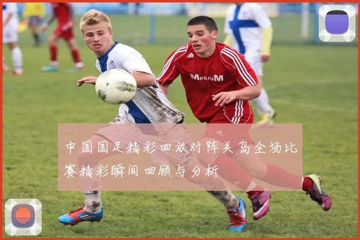 中国国足精彩回放对阵关岛全场比赛精彩瞬间回顾与分析
