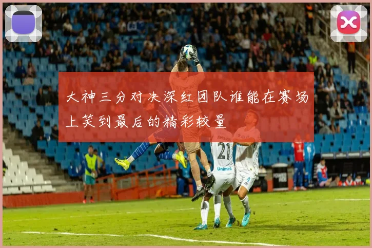 大神三分对决深红团队谁能在赛场上笑到最后的精彩较量