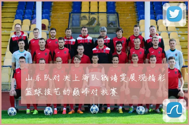 山东队对决上海队钱靖雯展现精彩篮球技艺的巅峰对抗赛