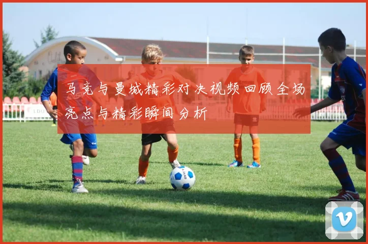 马竞与曼城精彩对决视频回顾全场亮点与精彩瞬间分析