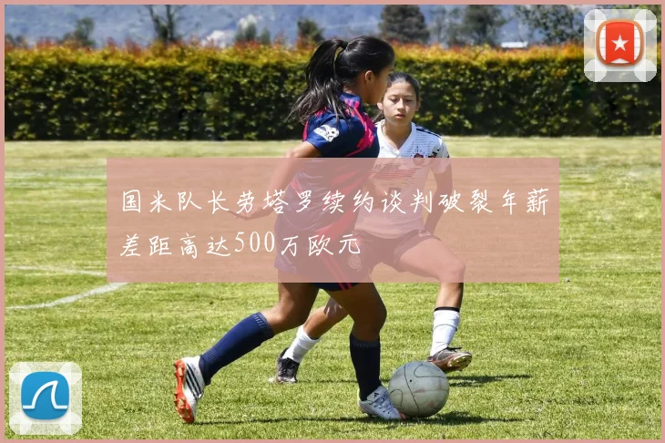 国米队长劳塔罗续约谈判破裂年薪差距高达500万欧元