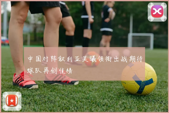 中国对阵叙利亚吴曦领衔出战期待球队再创佳绩