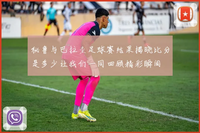 秘鲁与巴拉圭足球赛结果揭晓比分是多少让我们一同回顾精彩瞬间