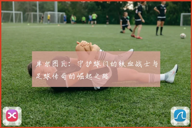 库尔图瓦：守护球门的铁血战士与足球传奇的崛起之路