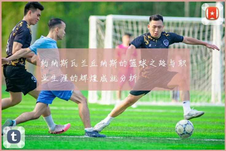 约纳斯瓦兰丘纳斯的篮球之路与职业生涯的辉煌成就分析